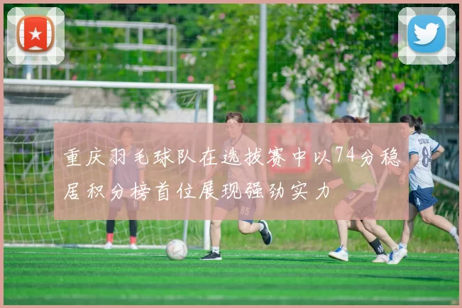 重庆羽毛球队在选拔赛中以74分稳居积分榜首位展现强劲实力