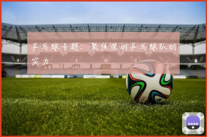 乒乓球专题：聚焦深圳乒乓球队的实力