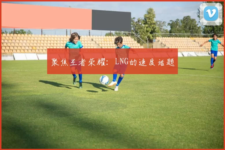 聚焦王者荣耀：LNG的速度话题