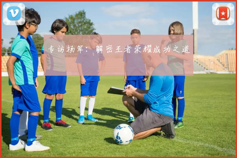 专访杨军：解密王者荣耀成功之道