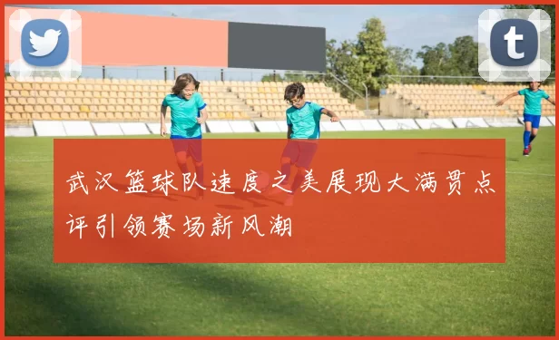 武汉篮球队速度之美展现大满贯点评引领赛场新风潮