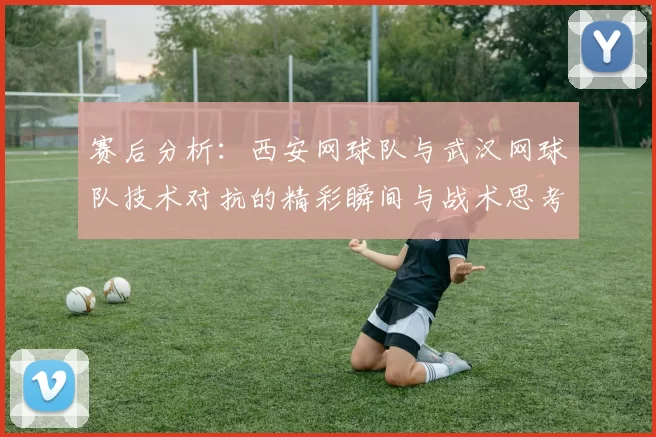 赛后分析：西安网球队与武汉网球队技术对抗的精彩瞬间与战术思考